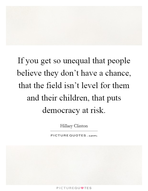 If you get so unequal that people believe they don't have a chance, that the field isn't level for them and their children, that puts democracy at risk. Picture Quote #1