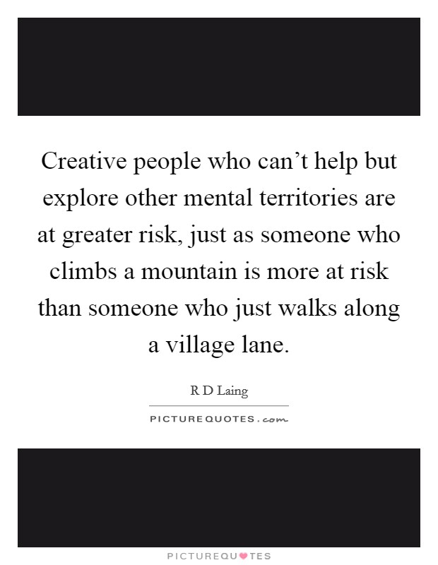 Creative people who can't help but explore other mental territories are at greater risk, just as someone who climbs a mountain is more at risk than someone who just walks along a village lane. Picture Quote #1