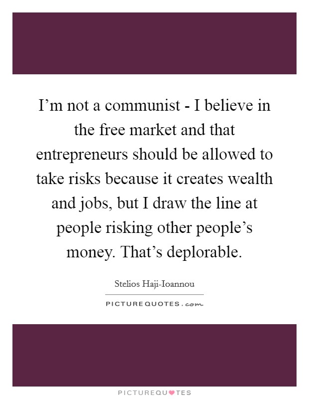 I'm not a communist - I believe in the free market and that entrepreneurs should be allowed to take risks because it creates wealth and jobs, but I draw the line at people risking other people's money. That's deplorable. Picture Quote #1