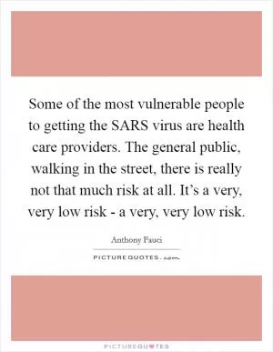 Some of the most vulnerable people to getting the SARS virus are health care providers. The general public, walking in the street, there is really not that much risk at all. It’s a very, very low risk - a very, very low risk Picture Quote #1