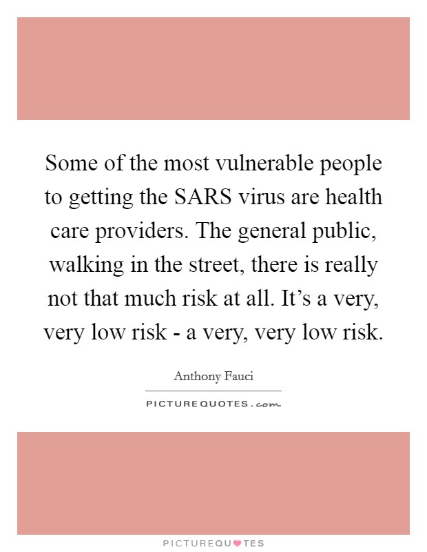 Some of the most vulnerable people to getting the SARS virus are health care providers. The general public, walking in the street, there is really not that much risk at all. It's a very, very low risk - a very, very low risk. Picture Quote #1