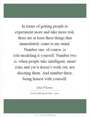 In terms of getting people to experiment more and take more risk, there are at least three things that immediately come to my mind. Number one, of course, is role-modeling it yourself. Number two is, when people take intelligent, smart risks and yet it doesn’t work out, not shooting them. And number three, being honest with yourself Picture Quote #1
