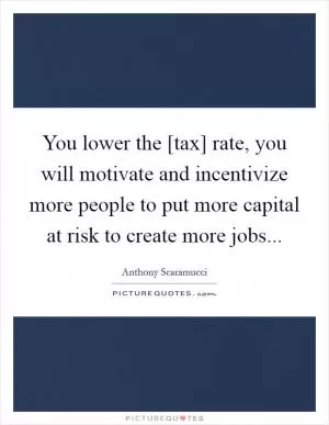You lower the [tax] rate, you will motivate and incentivize more people to put more capital at risk to create more jobs Picture Quote #1