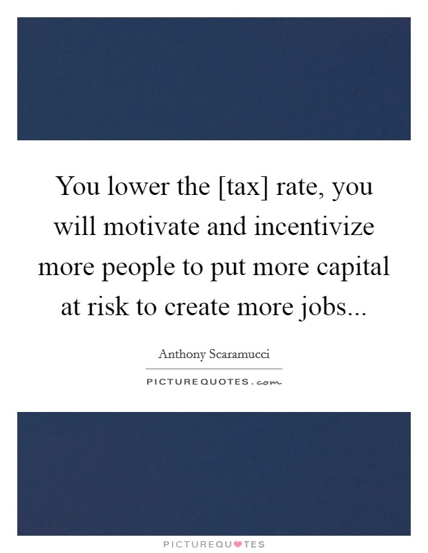 You lower the [tax] rate, you will motivate and incentivize more people to put more capital at risk to create more jobs... Picture Quote #1
