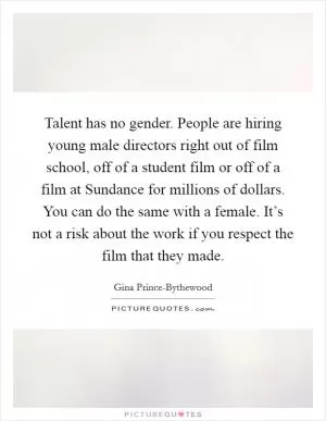 Talent has no gender. People are hiring young male directors right out of film school, off of a student film or off of a film at Sundance for millions of dollars. You can do the same with a female. It’s not a risk about the work if you respect the film that they made Picture Quote #1