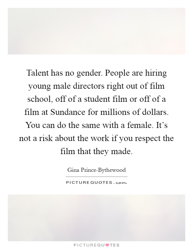 Talent has no gender. People are hiring young male directors right out of film school, off of a student film or off of a film at Sundance for millions of dollars. You can do the same with a female. It's not a risk about the work if you respect the film that they made. Picture Quote #1