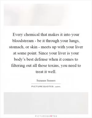 Every chemical that makes it into your bloodstream - be it through your lungs, stomach, or skin - meets up with your liver at some point. Since your liver is your body’s best defense when it comes to filtering out all those toxins, you need to treat it well Picture Quote #1