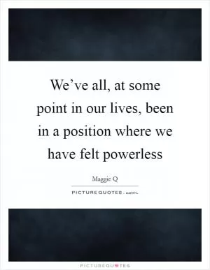 We’ve all, at some point in our lives, been in a position where we have felt powerless Picture Quote #1