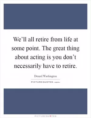 We’ll all retire from life at some point. The great thing about acting is you don’t necessarily have to retire Picture Quote #1