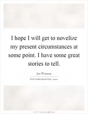 I hope I will get to novelize my present circumstances at some point. I have some great stories to tell Picture Quote #1