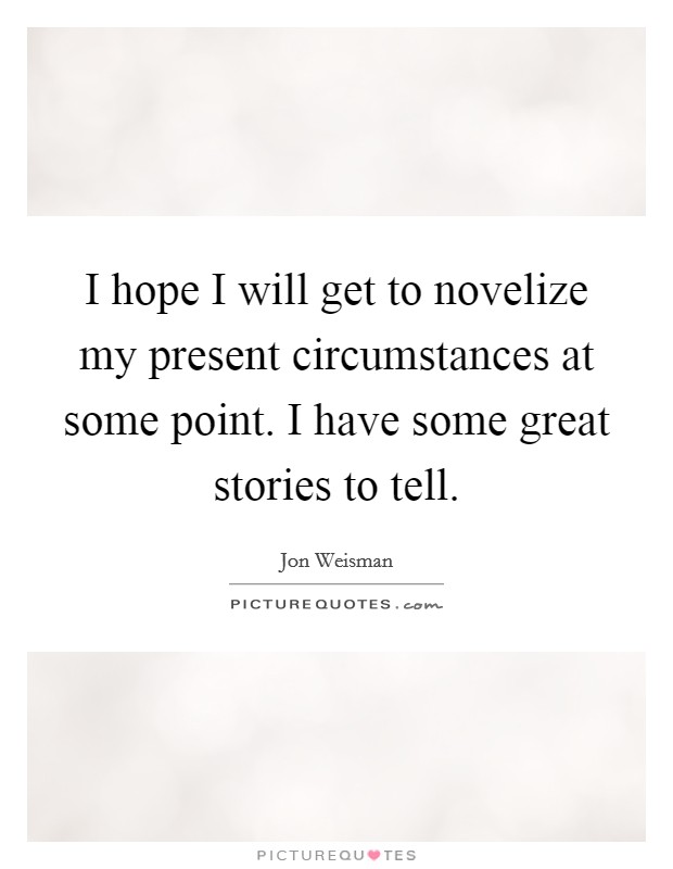 I hope I will get to novelize my present circumstances at some point. I have some great stories to tell. Picture Quote #1