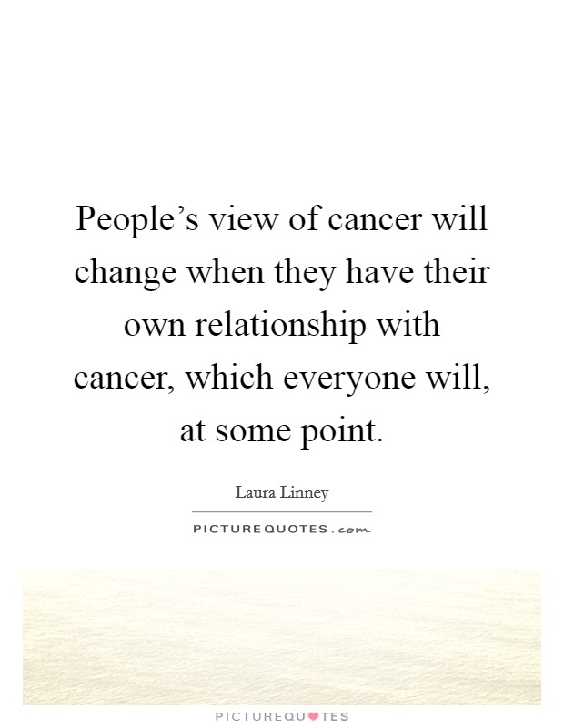 People's view of cancer will change when they have their own relationship with cancer, which everyone will, at some point. Picture Quote #1