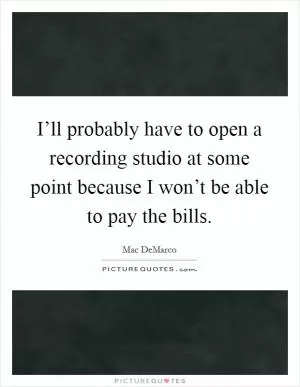 I’ll probably have to open a recording studio at some point because I won’t be able to pay the bills Picture Quote #1
