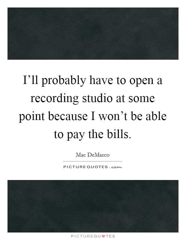 I'll probably have to open a recording studio at some point because I won't be able to pay the bills. Picture Quote #1