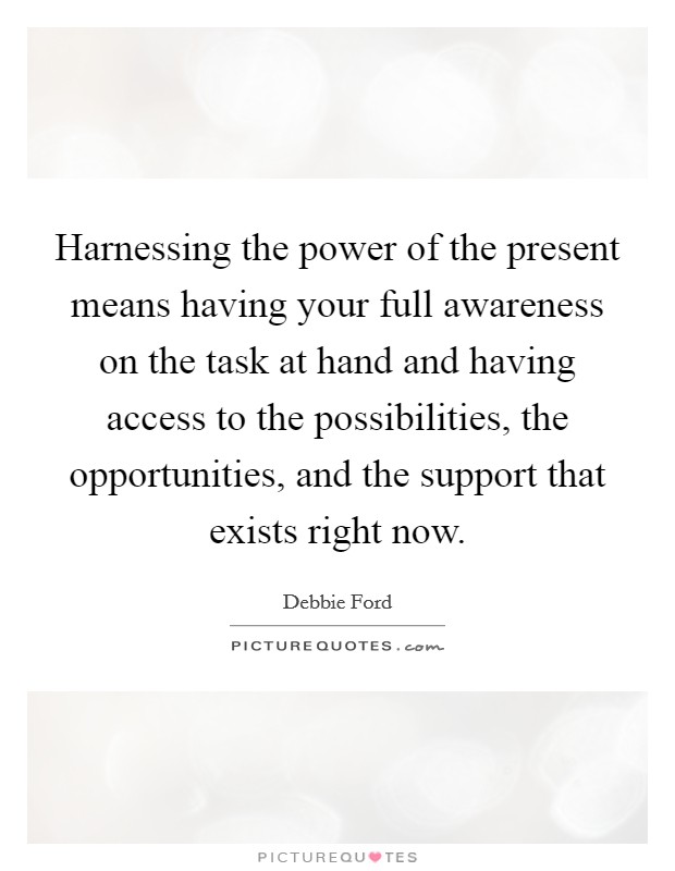 Harnessing the power of the present means having your full awareness on the task at hand and having access to the possibilities, the opportunities, and the support that exists right now. Picture Quote #1