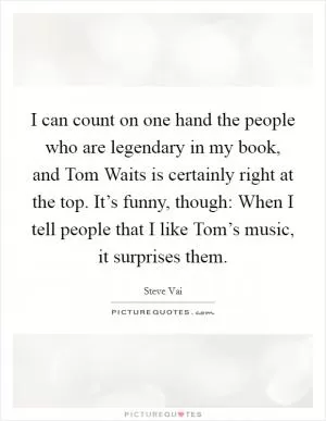 I can count on one hand the people who are legendary in my book, and Tom Waits is certainly right at the top. It’s funny, though: When I tell people that I like Tom’s music, it surprises them Picture Quote #1