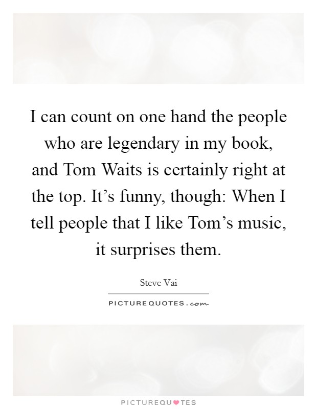 I can count on one hand the people who are legendary in my book, and Tom Waits is certainly right at the top. It's funny, though: When I tell people that I like Tom's music, it surprises them. Picture Quote #1