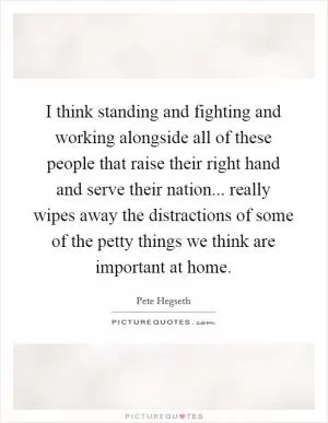 I think standing and fighting and working alongside all of these people that raise their right hand and serve their nation... really wipes away the distractions of some of the petty things we think are important at home Picture Quote #1