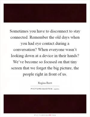 Sometimes you have to disconnect to stay connected. Remember the old days when you had eye contact during a conversation? When everyone wasn’t looking down at a device in their hands? We’ve become so focused on that tiny screen that we forget the big picture, the people right in front of us Picture Quote #1