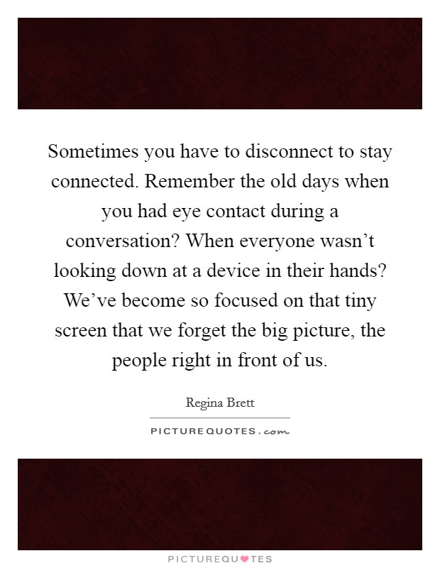 Sometimes you have to disconnect to stay connected. Remember the old days when you had eye contact during a conversation? When everyone wasn't looking down at a device in their hands? We've become so focused on that tiny screen that we forget the big picture, the people right in front of us. Picture Quote #1