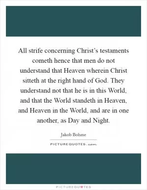 All strife concerning Christ’s testaments cometh hence that men do not understand that Heaven wherein Christ sitteth at the right hand of God. They understand not that he is in this World, and that the World standeth in Heaven, and Heaven in the World, and are in one another, as Day and Night Picture Quote #1
