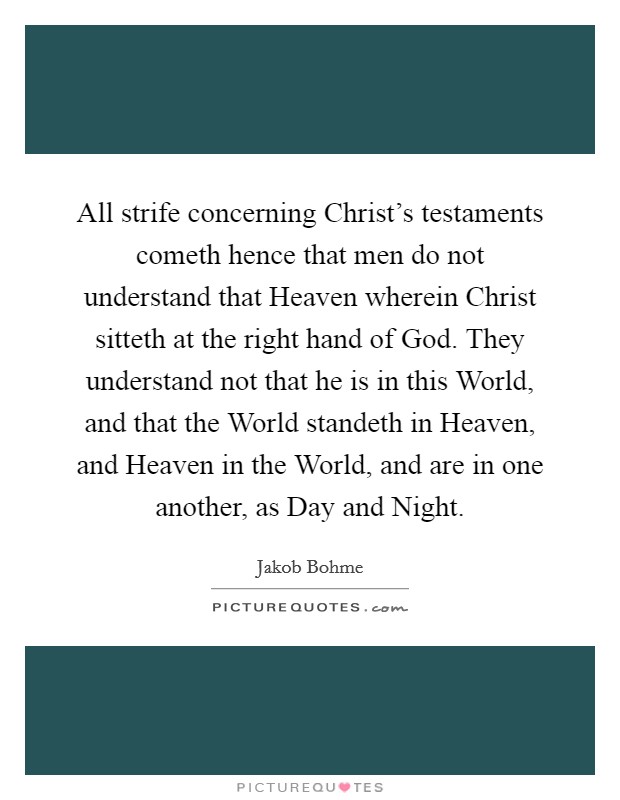 All strife concerning Christ's testaments cometh hence that men do not understand that Heaven wherein Christ sitteth at the right hand of God. They understand not that he is in this World, and that the World standeth in Heaven, and Heaven in the World, and are in one another, as Day and Night. Picture Quote #1