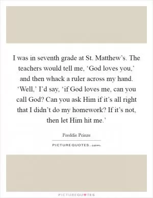 I was in seventh grade at St. Matthew’s. The teachers would tell me, ‘God loves you,’ and then whack a ruler across my hand. ‘Well,’ I’d say, ‘if God loves me, can you call God? Can you ask Him if it’s all right that I didn’t do my homework? If it’s not, then let Him hit me.’ Picture Quote #1