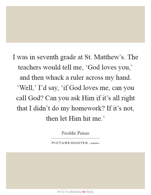 I was in seventh grade at St. Matthew's. The teachers would tell me, ‘God loves you,' and then whack a ruler across my hand. ‘Well,' I'd say, ‘if God loves me, can you call God? Can you ask Him if it's all right that I didn't do my homework? If it's not, then let Him hit me.' Picture Quote #1