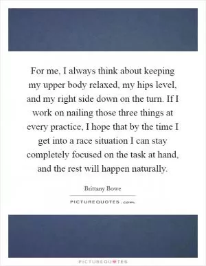 For me, I always think about keeping my upper body relaxed, my hips level, and my right side down on the turn. If I work on nailing those three things at every practice, I hope that by the time I get into a race situation I can stay completely focused on the task at hand, and the rest will happen naturally Picture Quote #1