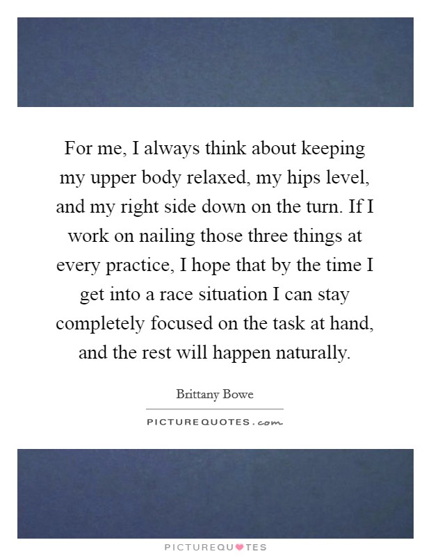 For me, I always think about keeping my upper body relaxed, my hips level, and my right side down on the turn. If I work on nailing those three things at every practice, I hope that by the time I get into a race situation I can stay completely focused on the task at hand, and the rest will happen naturally. Picture Quote #1
