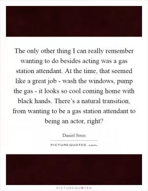 The only other thing I can really remember wanting to do besides acting was a gas station attendant. At the time, that seemed like a great job - wash the windows, pump the gas - it looks so cool coming home with black hands. There’s a natural transition, from wanting to be a gas station attendant to being an actor, right? Picture Quote #1