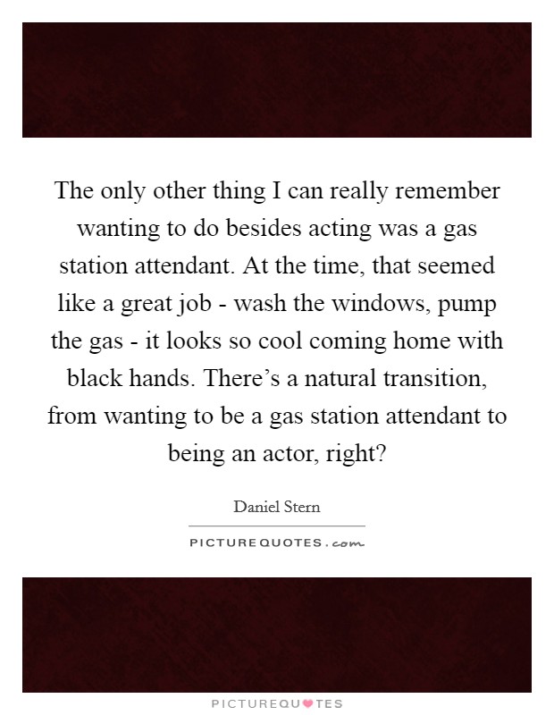 The only other thing I can really remember wanting to do besides acting was a gas station attendant. At the time, that seemed like a great job - wash the windows, pump the gas - it looks so cool coming home with black hands. There's a natural transition, from wanting to be a gas station attendant to being an actor, right? Picture Quote #1