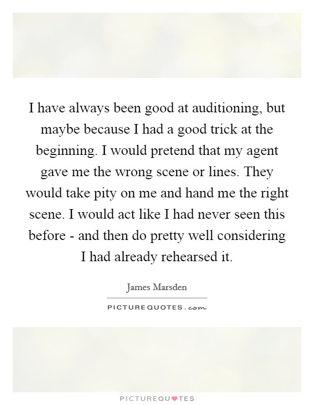 I have always been good at auditioning, but maybe because I had a good trick at the beginning. I would pretend that my agent gave me the wrong scene or lines. They would take pity on me and hand me the right scene. I would act like I had never seen this before - and then do pretty well considering I had already rehearsed it. Picture Quote #1