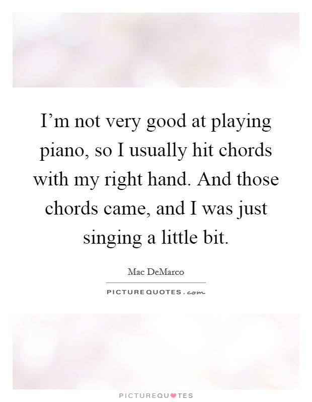I'm not very good at playing piano, so I usually hit chords with my right hand. And those chords came, and I was just singing a little bit. Picture Quote #1