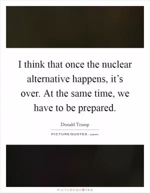 I think that once the nuclear alternative happens, it’s over. At the same time, we have to be prepared Picture Quote #1
