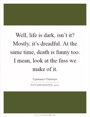 Well, life is dark, isn’t it? Mostly, it’s dreadful. At the same time, death is funny too. I mean, look at the fuss we make of it Picture Quote #1