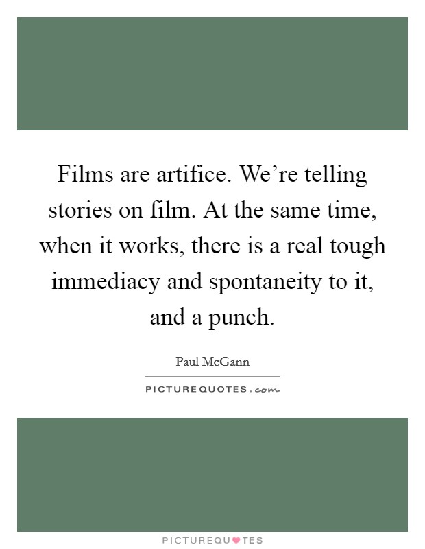 Films are artifice. We're telling stories on film. At the same time, when it works, there is a real tough immediacy and spontaneity to it, and a punch. Picture Quote #1