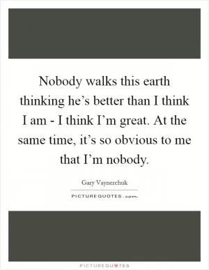 Nobody walks this earth thinking he’s better than I think I am - I think I’m great. At the same time, it’s so obvious to me that I’m nobody Picture Quote #1