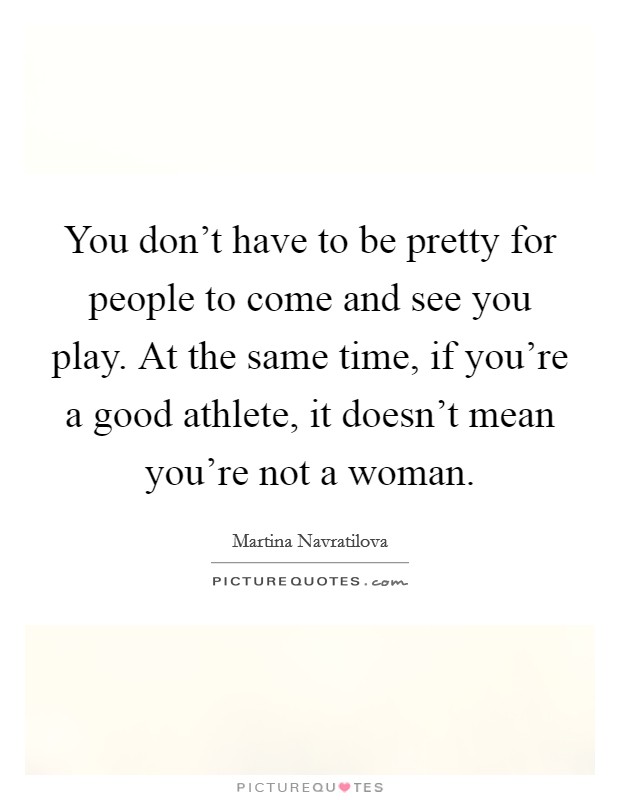 You don't have to be pretty for people to come and see you play. At the same time, if you're a good athlete, it doesn't mean you're not a woman. Picture Quote #1