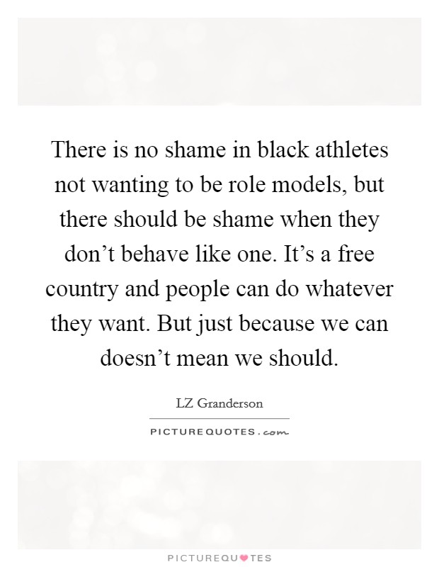 There is no shame in black athletes not wanting to be role models, but there should be shame when they don't behave like one. It's a free country and people can do whatever they want. But just because we can doesn't mean we should. Picture Quote #1