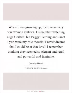 When I was growing up, there were very few women athletes. I remember watching Olga Corbett, but Peggy Fleming and Janet Lynn were my role models. I never dreamt that I could be at that level. I remember thinking they seemed so elegant and regal and powerful and feminine Picture Quote #1