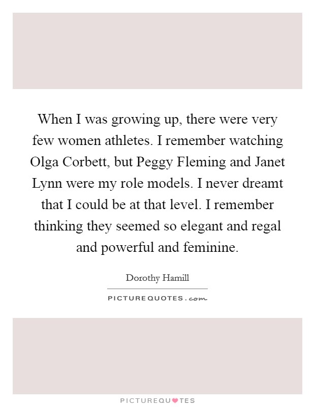 When I was growing up, there were very few women athletes. I remember watching Olga Corbett, but Peggy Fleming and Janet Lynn were my role models. I never dreamt that I could be at that level. I remember thinking they seemed so elegant and regal and powerful and feminine. Picture Quote #1