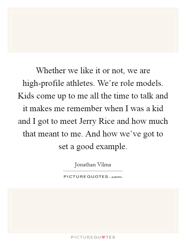 Whether we like it or not, we are high-profile athletes. We're role models. Kids come up to me all the time to talk and it makes me remember when I was a kid and I got to meet Jerry Rice and how much that meant to me. And how we've got to set a good example. Picture Quote #1