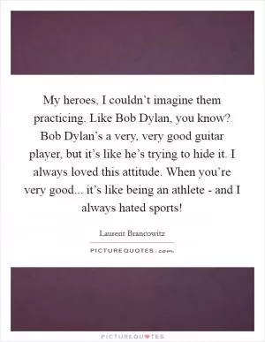 My heroes, I couldn’t imagine them practicing. Like Bob Dylan, you know? Bob Dylan’s a very, very good guitar player, but it’s like he’s trying to hide it. I always loved this attitude. When you’re very good... it’s like being an athlete - and I always hated sports! Picture Quote #1