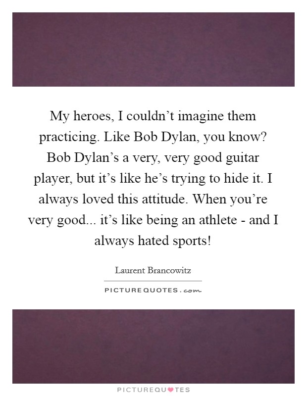 My heroes, I couldn't imagine them practicing. Like Bob Dylan, you know? Bob Dylan's a very, very good guitar player, but it's like he's trying to hide it. I always loved this attitude. When you're very good... it's like being an athlete - and I always hated sports! Picture Quote #1