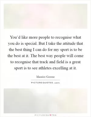 You’d like more people to recognise what you do is special. But I take the attitude that the best thing I can do for my sport is to be the best at it. The best way people will come to recognise that track and field is a great sport is to see athletes excelling at it Picture Quote #1