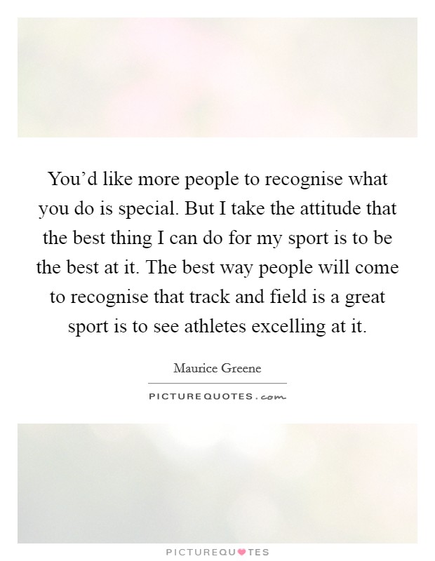 You'd like more people to recognise what you do is special. But I take the attitude that the best thing I can do for my sport is to be the best at it. The best way people will come to recognise that track and field is a great sport is to see athletes excelling at it. Picture Quote #1