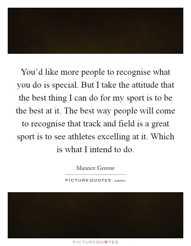 You'd like more people to recognise what you do is special. But I take the attitude that the best thing I can do for my sport is to be the best at it. The best way people will come to recognise that track and field is a great sport is to see athletes excelling at it. Which is what I intend to do. Picture Quote #1