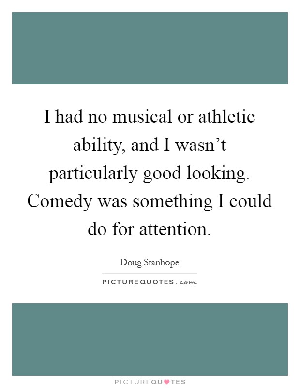 I had no musical or athletic ability, and I wasn't particularly good looking. Comedy was something I could do for attention. Picture Quote #1