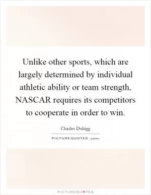 Unlike other sports, which are largely determined by individual athletic ability or team strength, NASCAR requires its competitors to cooperate in order to win Picture Quote #1
